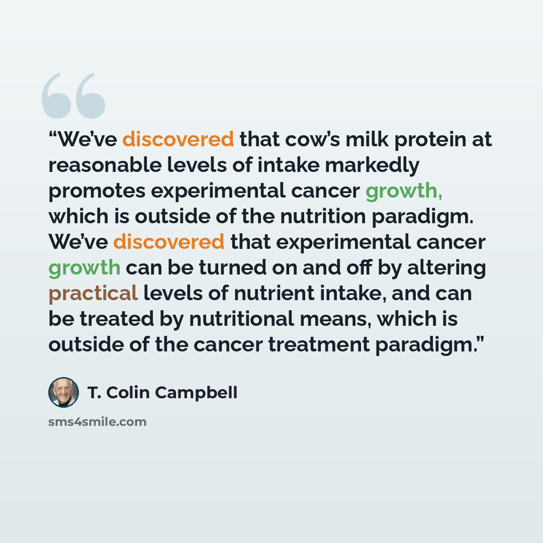 “We’ve discovered that cow’s milk protein at reasonable levels of intake markedly promotes experimental cancer growth, which is outside of the nutrition paradigm. We’ve discovered that experimental cancer growth can be turned on and off by altering practical levels of nutrient intake, and can be…” quote by T. Colin Campbell