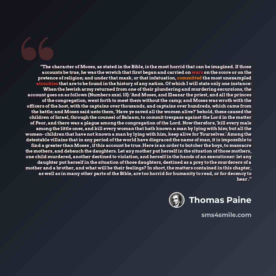 “The character of Moses, as stated in the Bible, is the most horrid that can be imagined. If those accounts be true, he was the wretch that first began and carried on wars on the score or on the pretence of religion; and under that mask, or that infatuation, committed the most unexampled atrocities…” quote by Thomas Paine