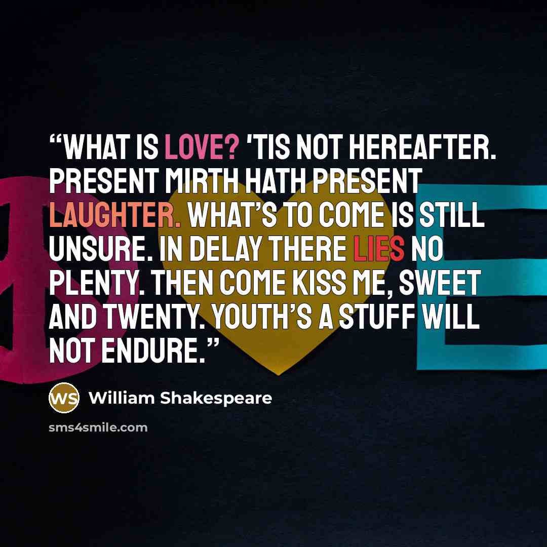 “What is love? 'Tis not hereafter. Present mirth hath present laughter. What’s to come is still unsure. In delay there lies no plenty. Then come kiss me, sweet and twenty. Youth’s a stuff will not endure.” quote by William Shakespeare