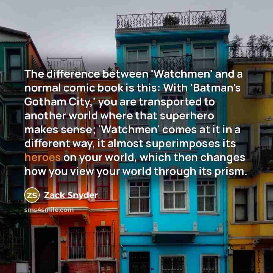 “The difference between 'Watchmen' and a normal comic book is this: With 'Batman's Gotham City,' you are transported to another world where that superhero makes sense; 'Watchmen' comes at it in a different way, it almost superimposes its heroes on your world, which then changes how you view your…” quote by Zack Snyder
