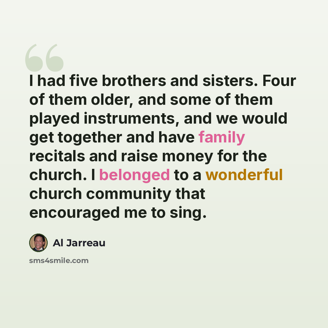 “I had five brothers and sisters. Four of them older, and some of them played instruments, and we would get together and have family recitals and raise money for the church. I belonged to a wonderful church community that encouraged me to sing.” quote by Al Jarreau