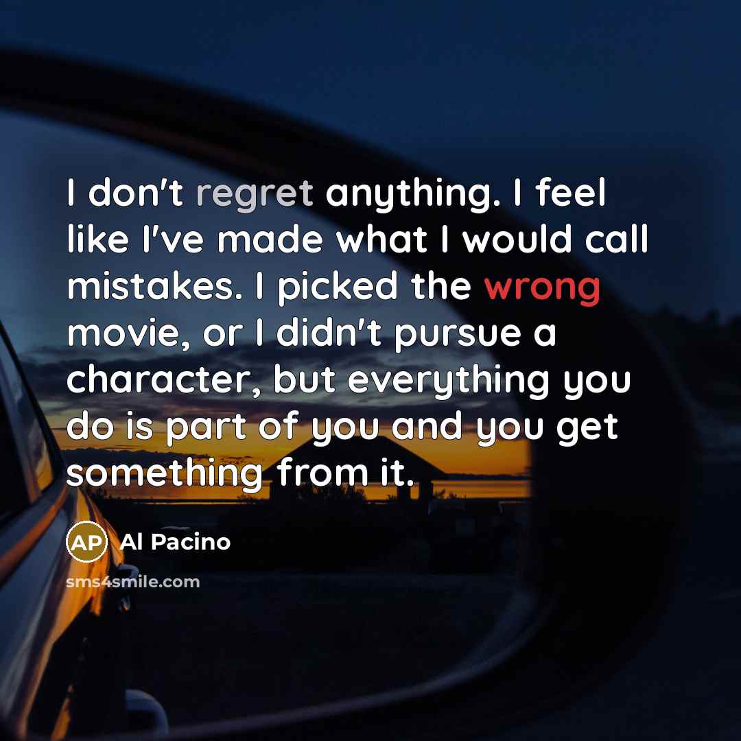 “I don't regret anything. I feel like I've made what I would call mistakes. I picked the wrong movie, or I didn't pursue a character, but everything you do is part of you and you get something from it.” quote by Al Pacino