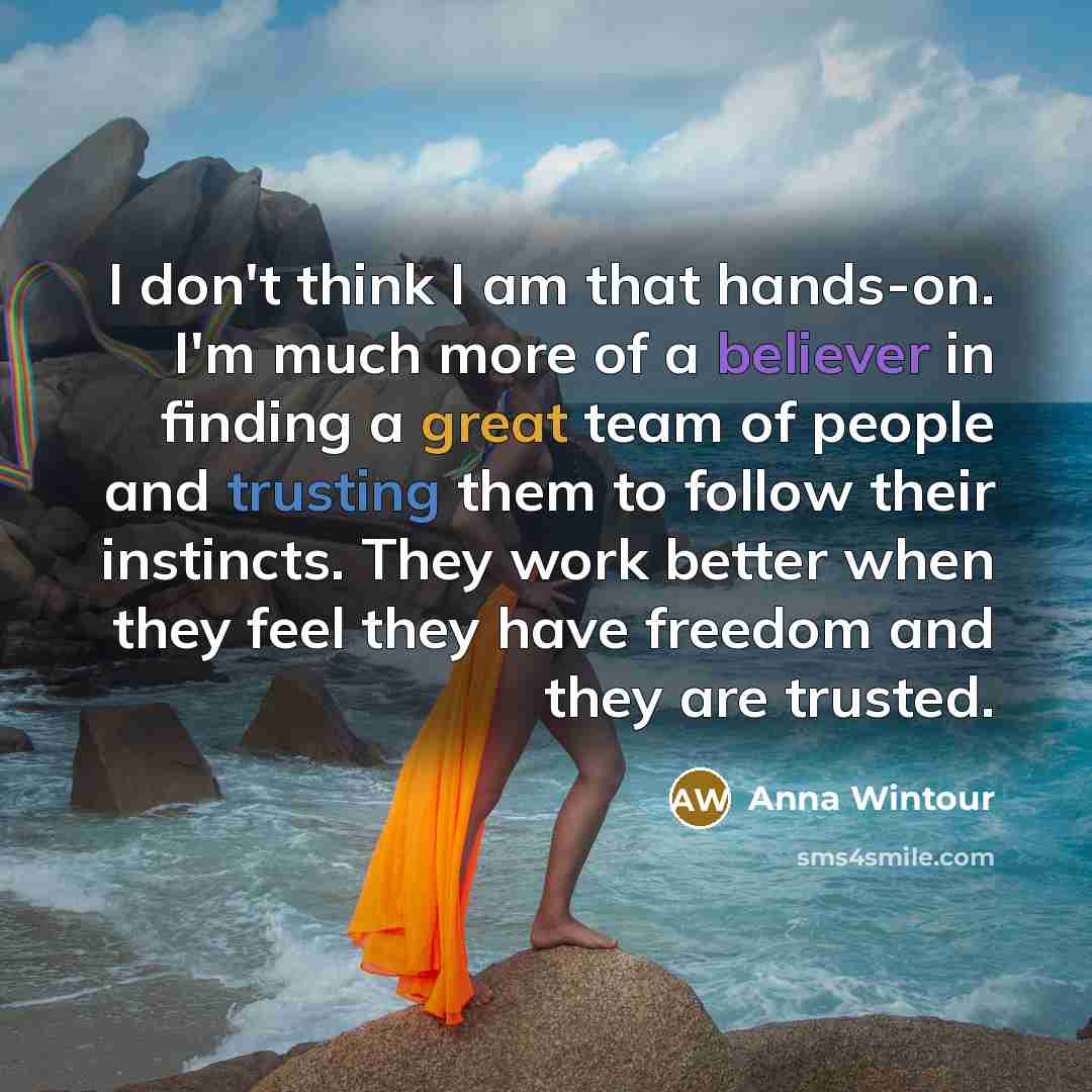 “I don't think I am that hands-on. I'm much more of a believer in finding a great team of people and trusting them to follow their instincts. They work better when they feel they have freedom and they are trusted.” quote by Anna Wintour
