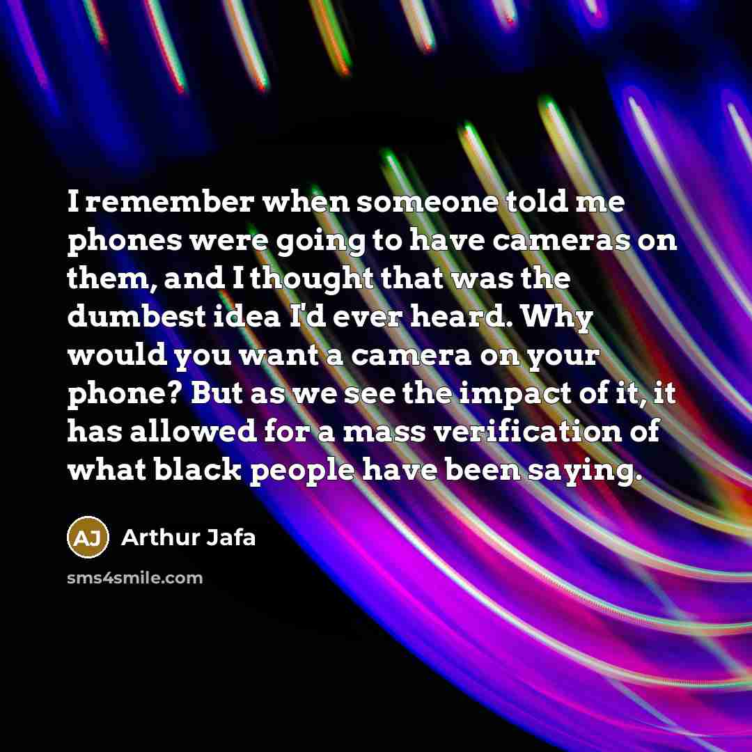 “I remember when someone told me phones were going to have cameras on them, and I thought that was the dumbest idea I'd ever heard. Why would you want a camera on your phone? But as we see the impact of it, it has allowed for a mass verification of what black people have been saying.” quote by Arthur Jafa