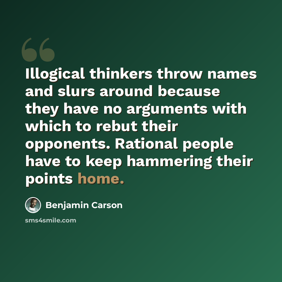 “Illogical thinkers throw names and slurs around because they have no arguments with which to rebut their opponents. Rational people have to keep hammering their points home.” quote by Benjamin Carson