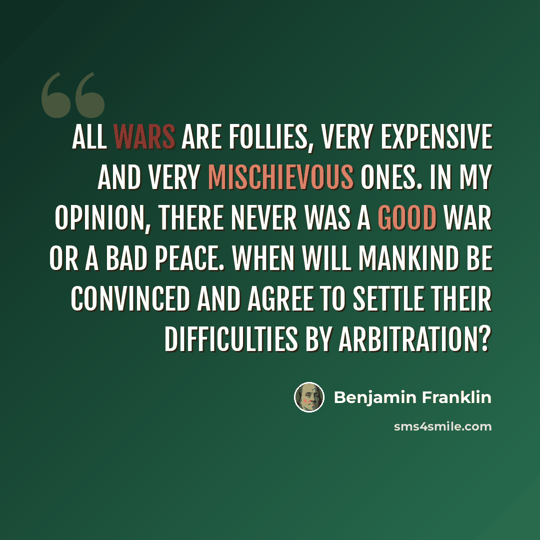 “All wars are follies, very expensive and very mischievous ones. In my opinion, there never was a good war or a bad peace. When will mankind be convinced and agree to settle their difficulties by arbitration?” quote by Benjamin Franklin