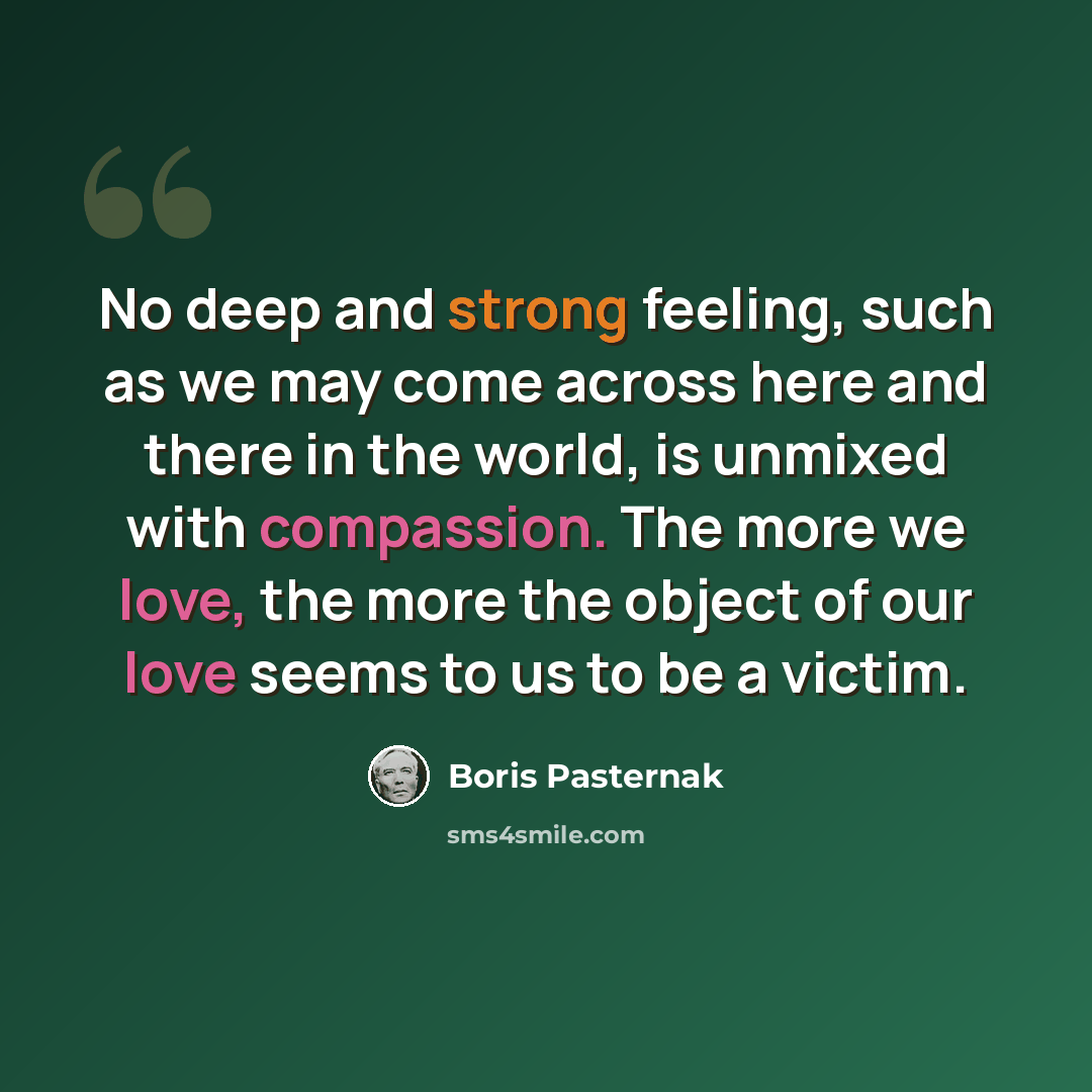 “No deep and strong feeling, such as we may come across here and there in the world, is unmixed with compassion. The more we love, the more the object of our love seems to us to be a victim.” quote by Boris Pasternak
