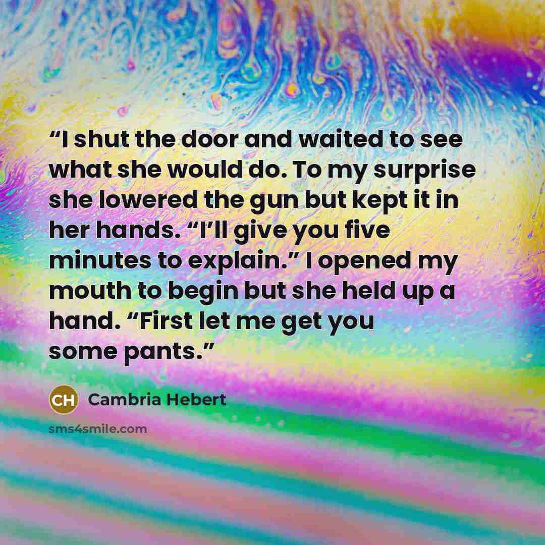 “I shut the door and waited to see what she would do. To my surprise she lowered the gun but kept it in her hands. “I’ll give you five minutes to explain.” I opened my mouth to begin but she held up a hand. “First let me get you some pants.” quote by Cambria Hebert