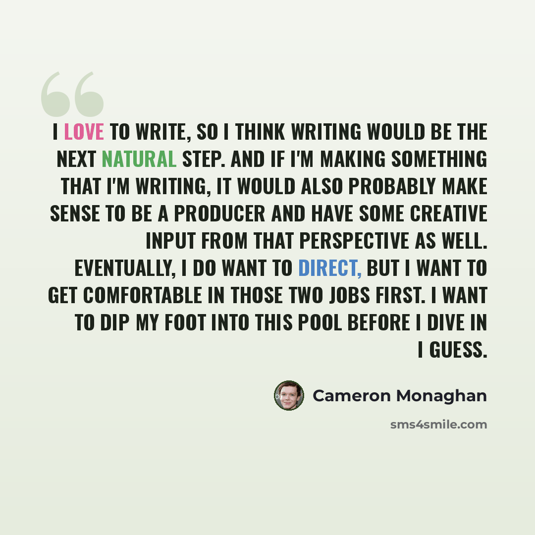 “I love to write, so I think writing would be the next natural step. And if I'm making something that I'm writing, it would also probably make sense to be a producer and have some creative input from that perspective as well. Eventually, I do want to direct, but I want to get comfortable in those…” quote by Cameron Monaghan
