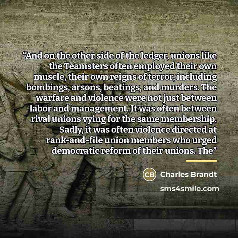 “And on the other side of the ledger, unions like the Teamsters often employed their own muscle, their own reigns of terror, including bombings, arsons, beatings, and murders. The warfare and violence were not just between labor and management. It was often between rival unions vying for the same…” quote by Charles Brandt