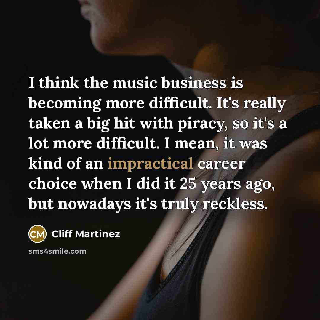 “I think the music business is becoming more difficult. It's really taken a big hit with piracy, so it's a lot more difficult. I mean, it was kind of an impractical career choice when I did it 25 years ago, but nowadays it's truly reckless.” quote by Cliff Martinez