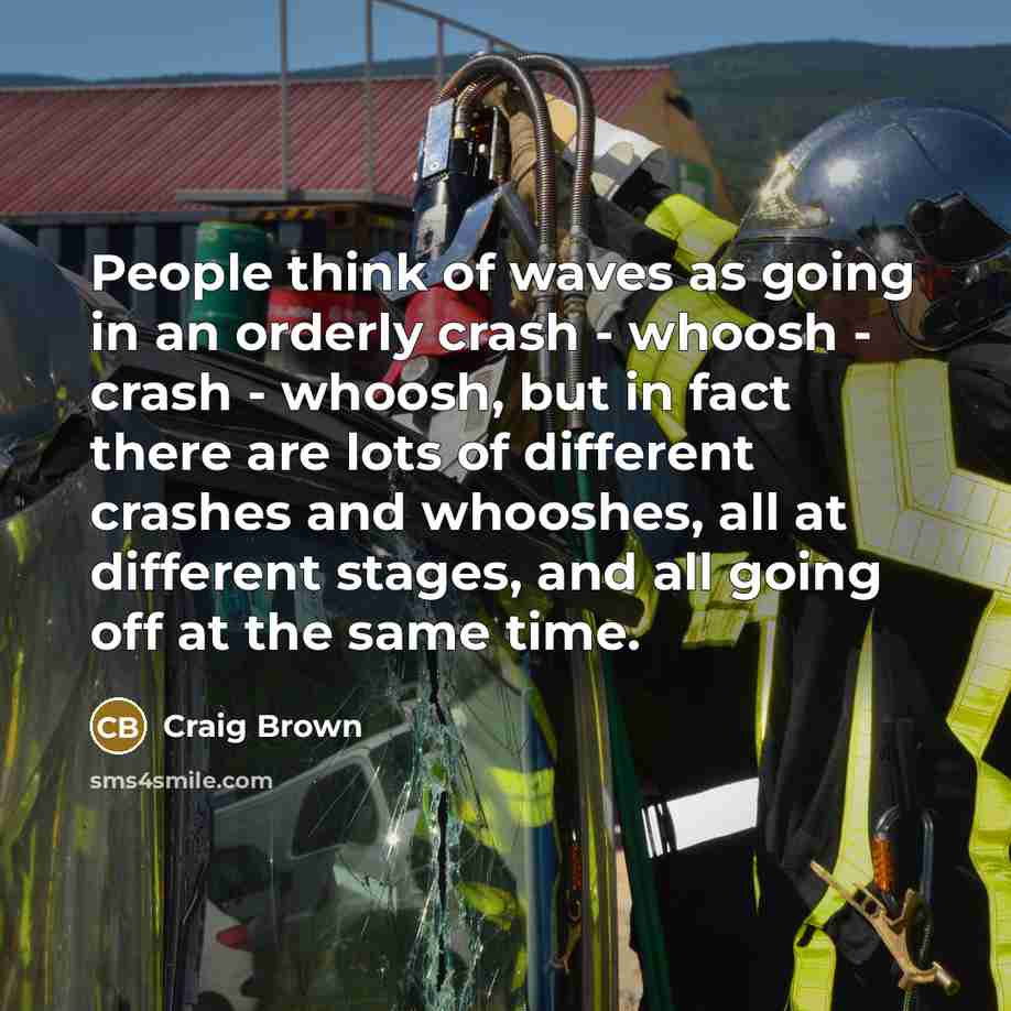 “People think of waves as going in an orderly crash - whoosh - crash - whoosh, but in fact there are lots of different crashes and whooshes, all at different stages, and all going off at the same time.” quote by Craig Brown