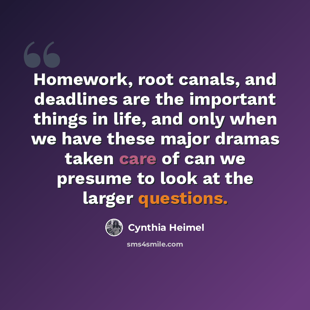 “Homework, root canals, and deadlines are the important things in life, and only when we have these major dramas taken care of can we presume to look at the larger questions.” quote by Cynthia Heimel