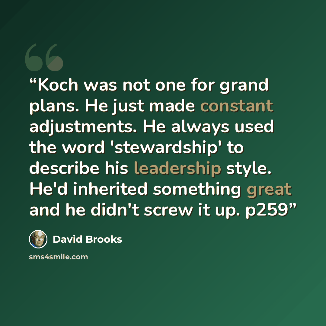 “Koch was not one for grand plans. He just made constant adjustments. He always used the word 'stewardship' to describe his leadership style. He'd inherited something great and he didn't screw it up. p259” quote by David Brooks