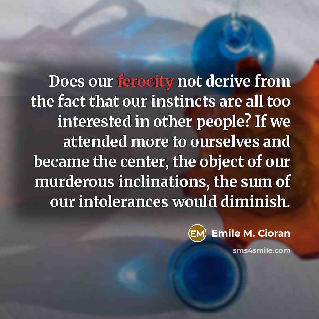 “Does our ferocity not derive from the fact that our instincts are all too interested in other people? If we attended more to ourselves and became the center, the object of our murderous inclinations, the sum of our intolerances would diminish.” quote by Emile M. Cioran