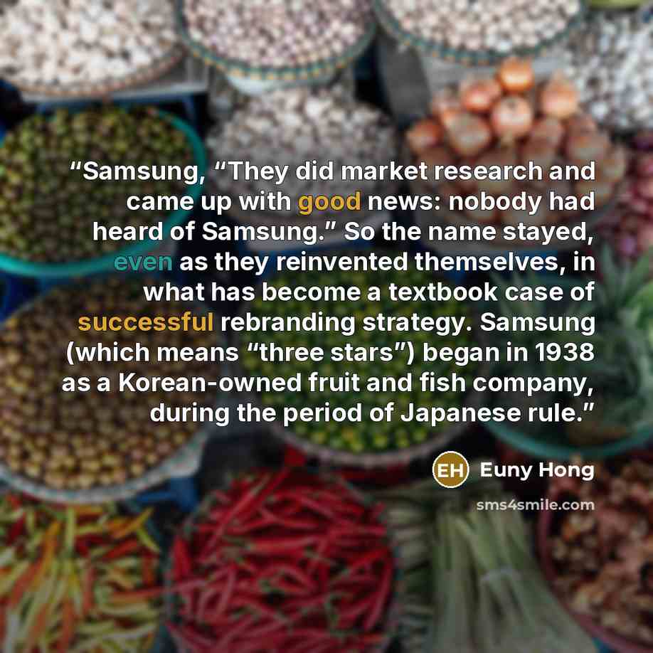 “Samsung, “They did market research and came up with good news: nobody had heard of Samsung.” So the name stayed, even as they reinvented themselves, in what has become a textbook case of successful rebranding strategy. Samsung (which means “three stars”) began in 1938 as a Korean-owned fruit and…” quote by Euny Hong