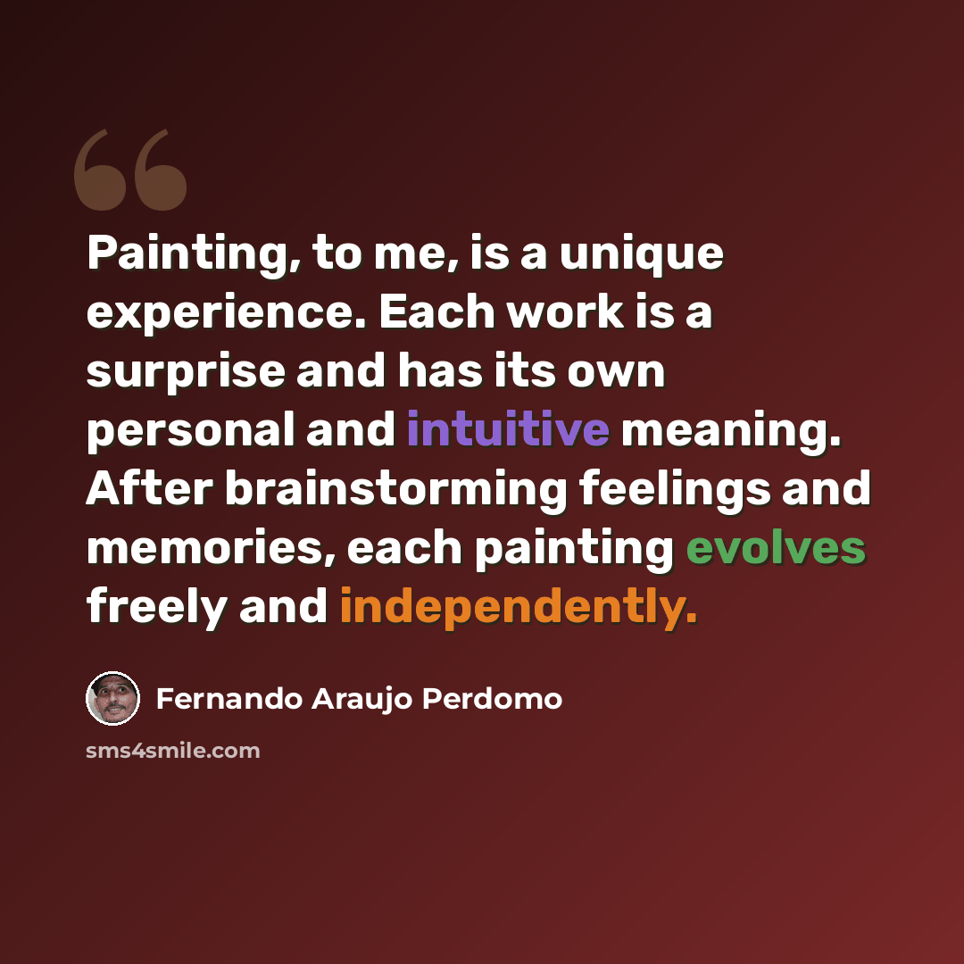 “Painting, to me, is a unique experience. Each work is a surprise and has its own personal and intuitive meaning. After brainstorming feelings and memories, each painting evolves freely and independently.” quote by Fernando Araujo Perdomo