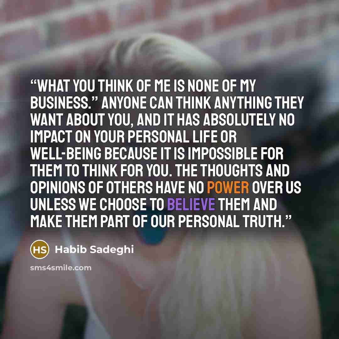 “What you think of me is none of my business.” Anyone can think anything they want about you, and it has absolutely NO impact on your personal life or well-being because it is impossible for them to think for you. The thoughts and opinions of others have no power over us unless we choose to believe…” quote by Habib Sadeghi