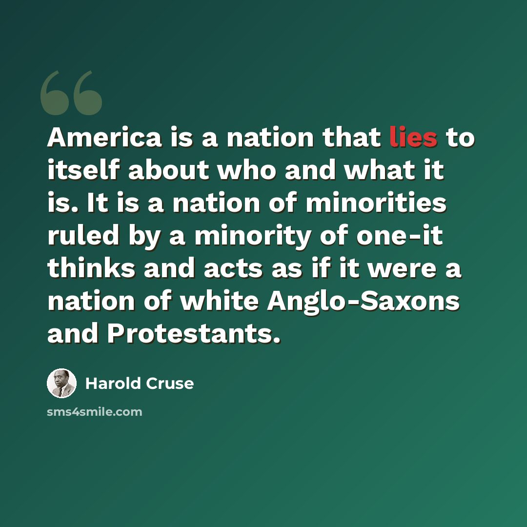 “America is a nation that lies to itself about who and what it is. It is a nation of minorities ruled by a minority of one-it thinks and acts as if it were a nation of white Anglo-Saxons and Protestants.” quote by Harold Cruse