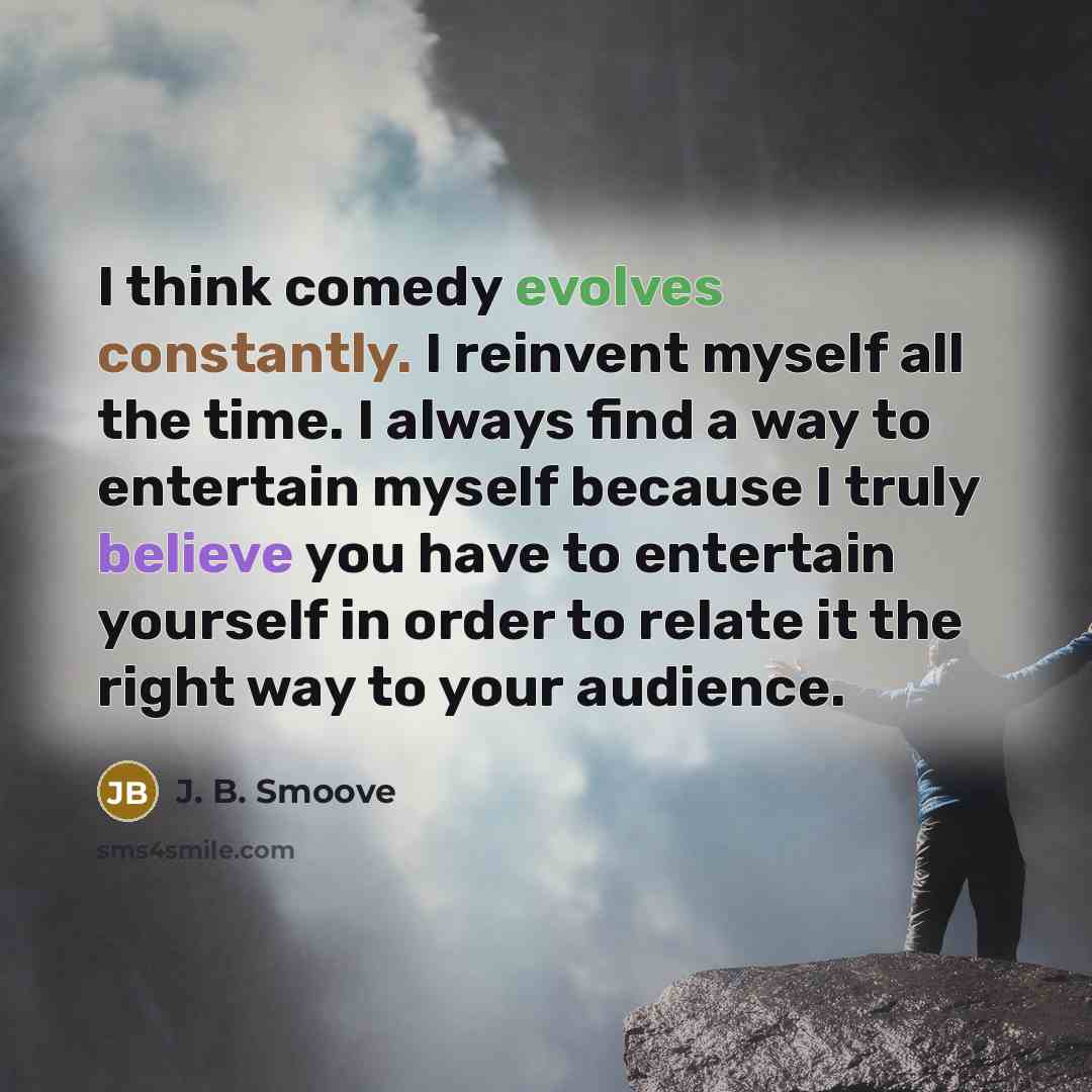 “I think comedy evolves constantly. I reinvent myself all the time. I always find a way to entertain myself because I truly believe you have to entertain yourself in order to relate it the right way to your audience.” quote by J. B. Smoove