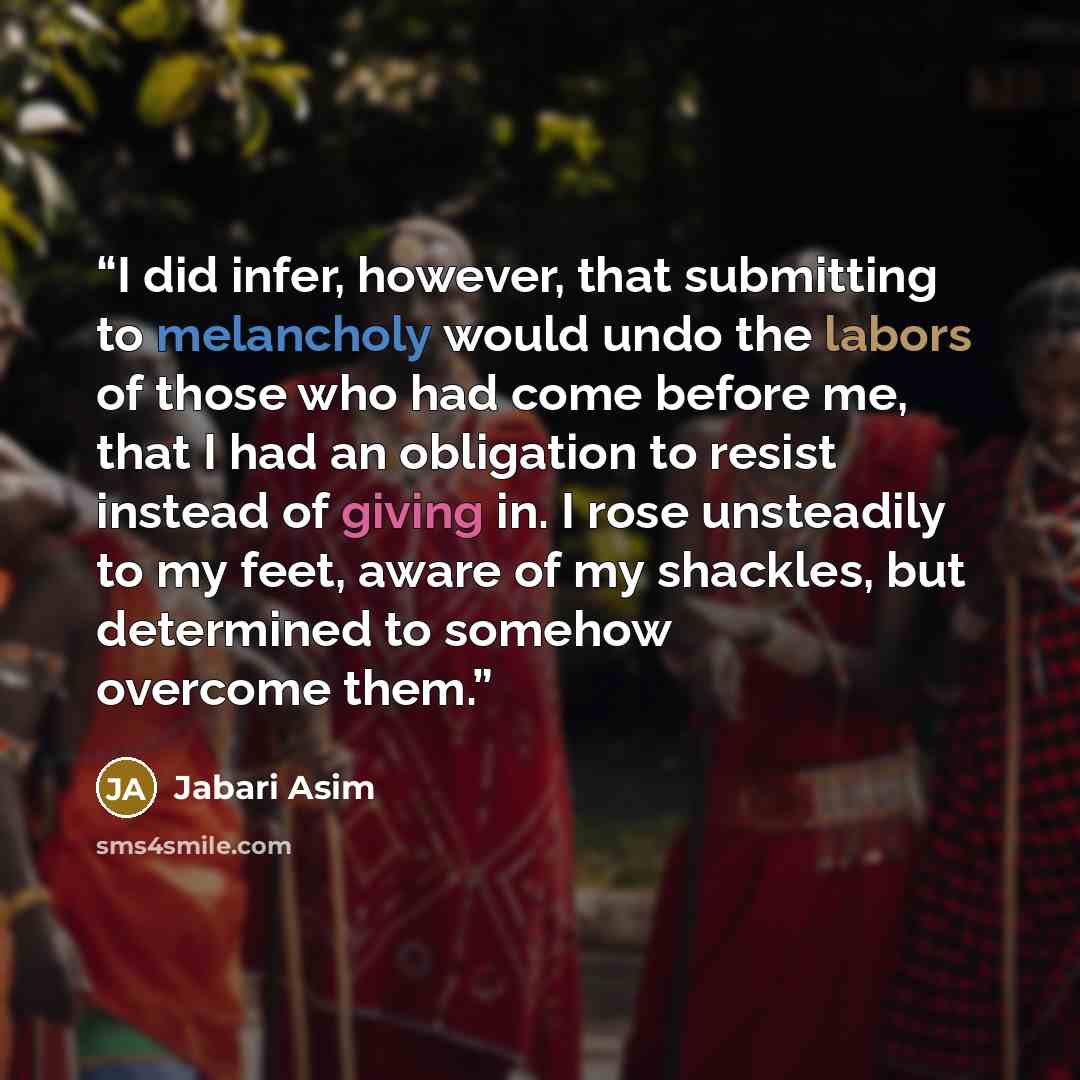 “I did infer, however, that submitting to melancholy would undo the labors of those who had come before me, that I had an obligation to resist instead of giving in. I rose unsteadily to my feet, aware of my shackles, but determined to somehow overcome them.” quote by Jabari Asim