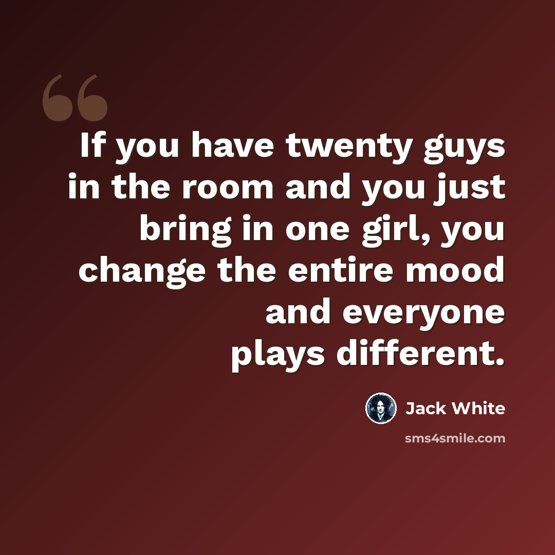 “If you have twenty guys in the room and you just bring in one girl, you change the entire mood and everyone plays different.” quote by Jack White