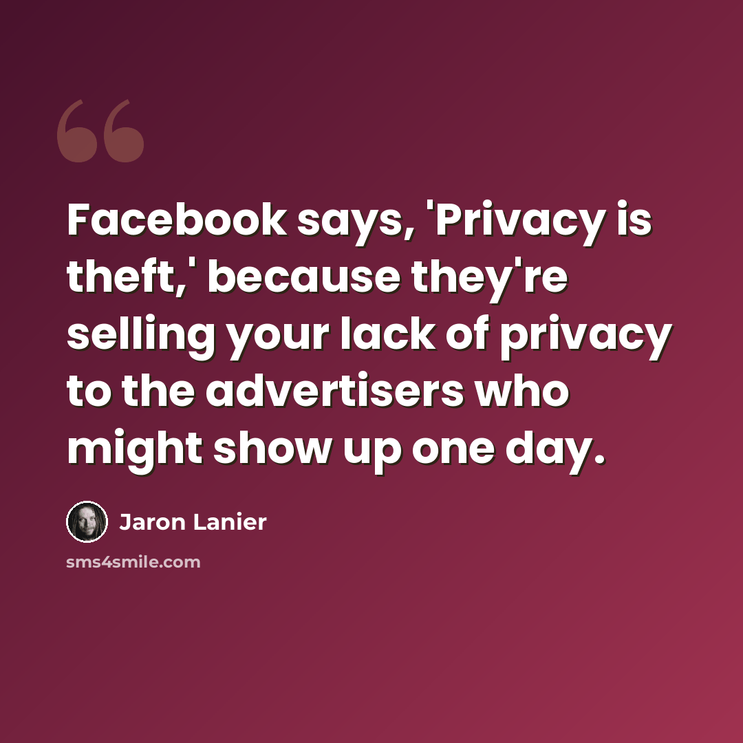 “Facebook says, 'Privacy is theft,' because they're selling your lack of privacy to the advertisers who might show up one day.” quote by Jaron Lanier