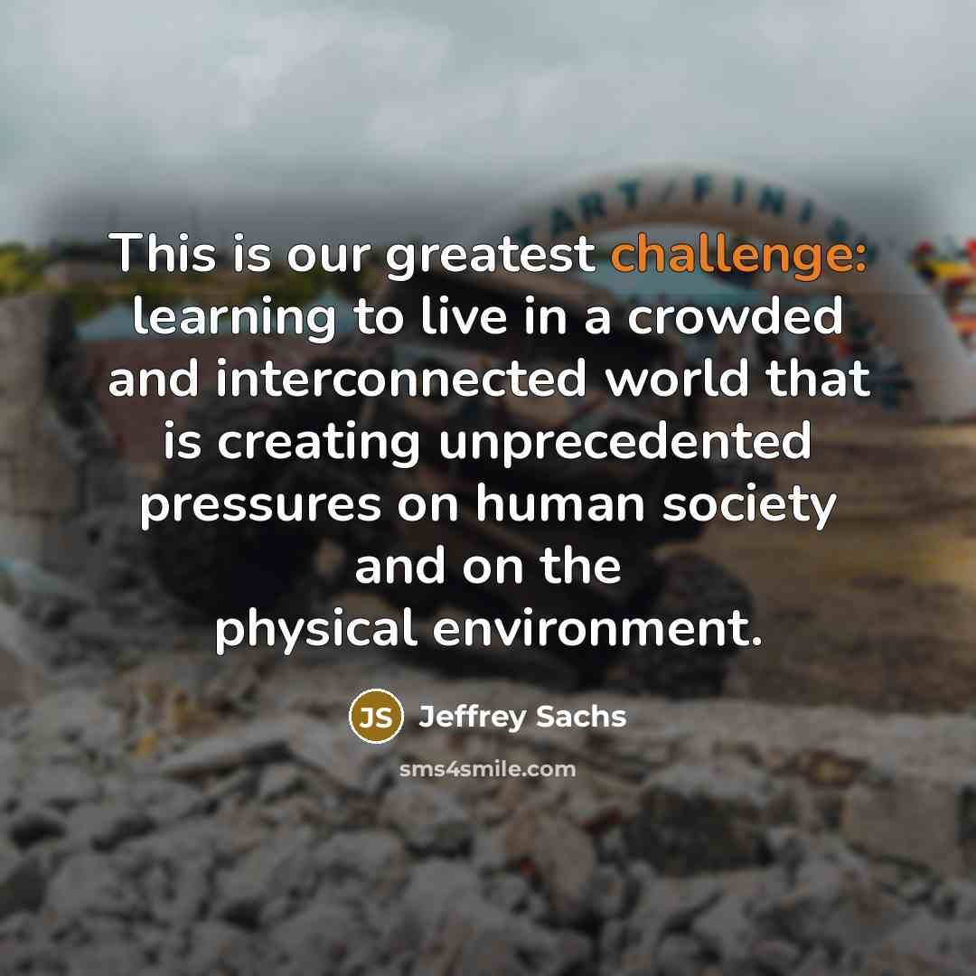 “This is our greatest challenge: learning to live in a crowded and interconnected world that is creating unprecedented pressures on human society and on the physical environment.” quote by Jeffrey Sachs