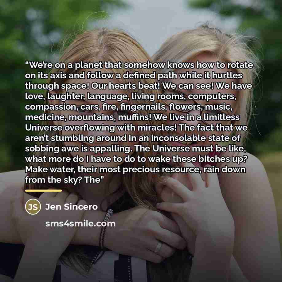“We’re on a planet that somehow knows how to rotate on its axis and follow a defined path while it hurtles through space! Our hearts beat! We can see! We have love, laughter, language, living rooms, computers, compassion, cars, fire, fingernails, flowers, music, medicine, mountains, muffins! We…” quote by Jen Sincero