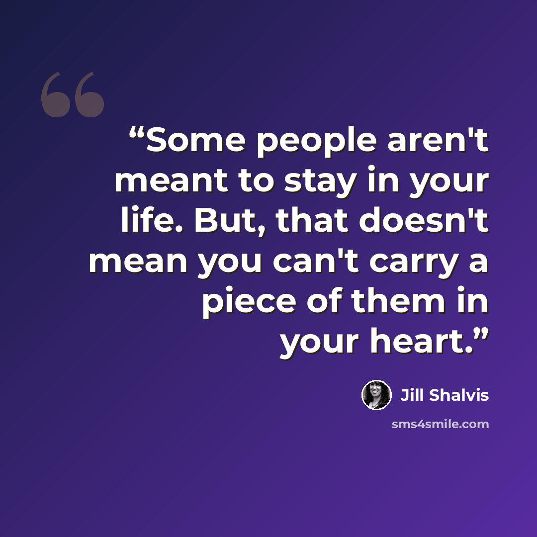 “Some people aren't meant to stay in your life. But, that doesn't mean you can't carry a piece of them in your heart.” quote by Jill Shalvis