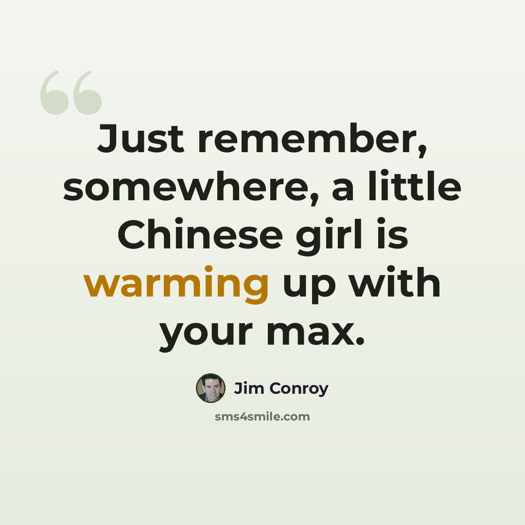 “Just remember, somewhere, a little Chinese girl is warming up with your max.” quote by Jim Conroy