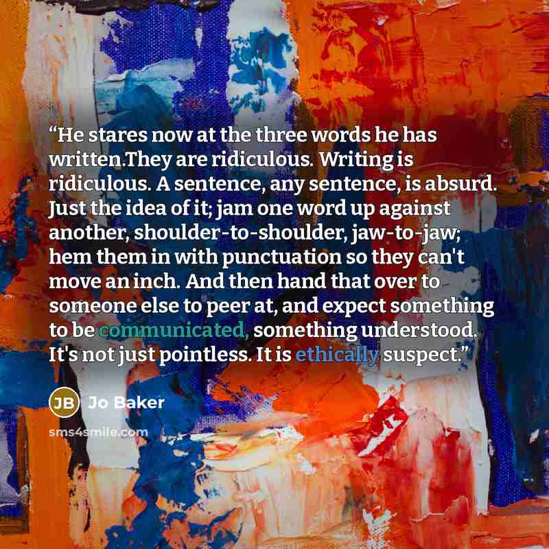 “He stares now at the three words he has written.They are ridiculous. Writing is ridiculous. A sentence, any sentence, is absurd. Just the idea of it; jam one word up against another, shoulder-to-shoulder, jaw-to-jaw; hem them in with punctuation so they can't move an inch. And then hand that over…” quote by Jo Baker
