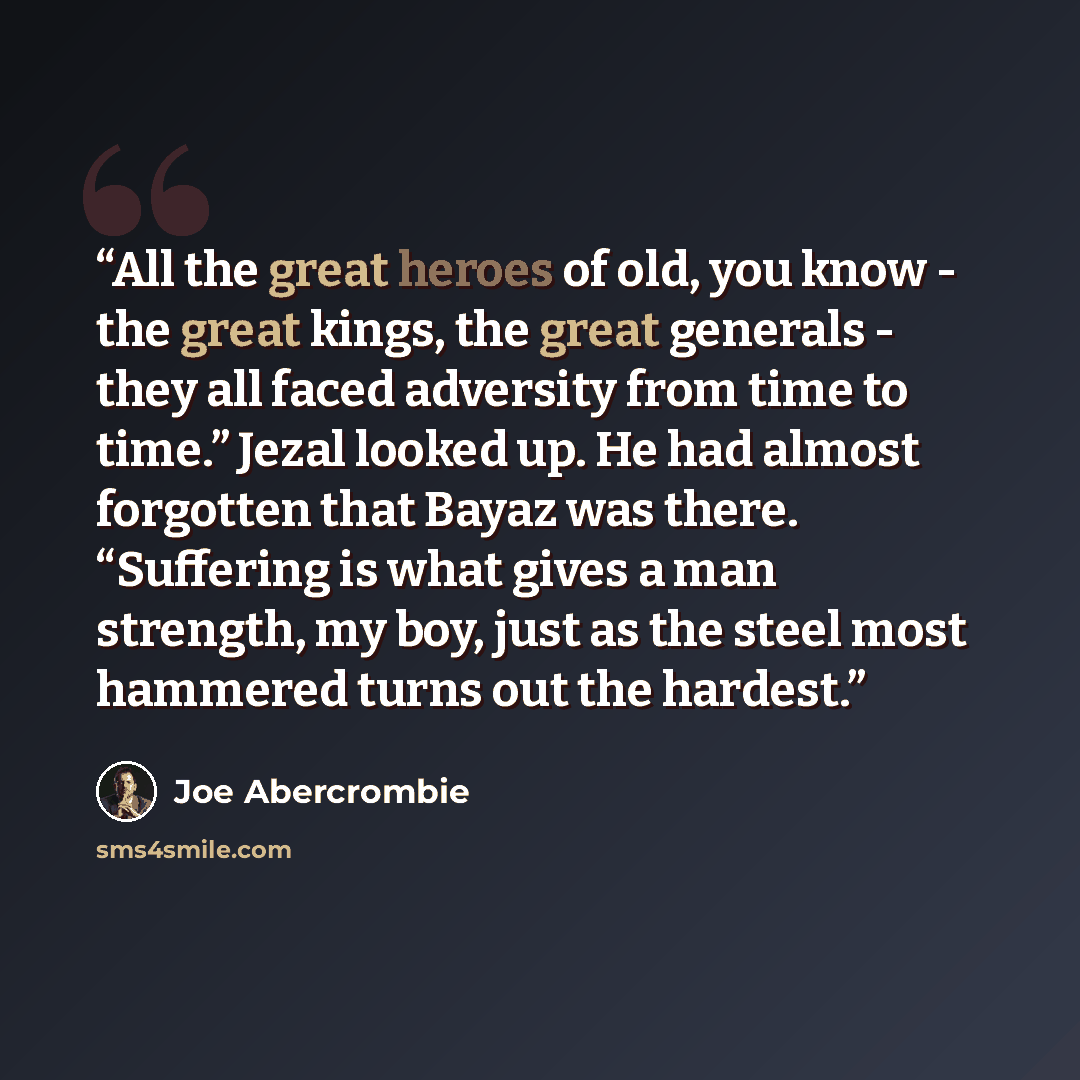 “All the great heroes of old, you know - the great kings, the great generals - they all faced adversity from time to time.” Jezal looked up. He had almost forgotten that Bayaz was there. “Suffering is what gives a man strength, my boy, just as the steel most hammered turns out the hardest.” quote by Joe Abercrombie