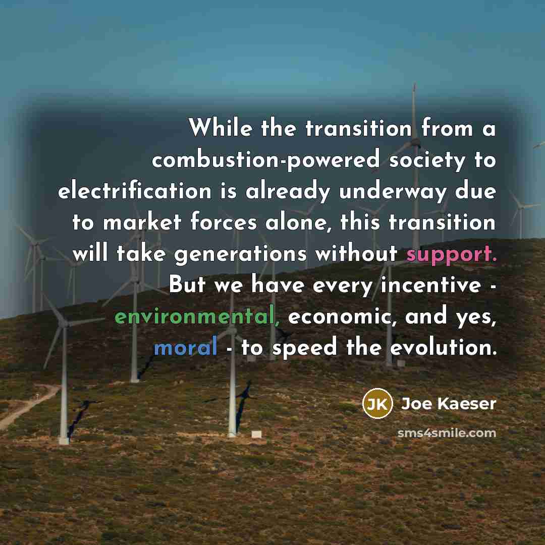 “While the transition from a combustion-powered society to electrification is already underway due to market forces alone, this transition will take generations without support. But we have every incentive - environmental, economic, and yes, moral - to speed the evolution.” quote by Joe Kaeser