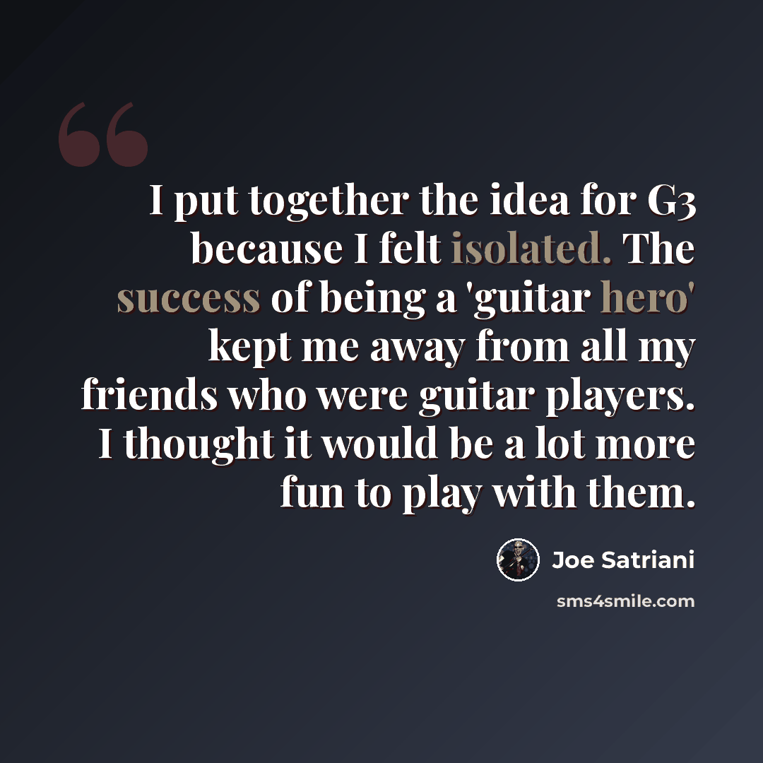 “I put together the idea for G3 because I felt isolated. The success of being a 'guitar hero' kept me away from all my friends who were guitar players. I thought it would be a lot more fun to play with them.” quote by Joe Satriani
