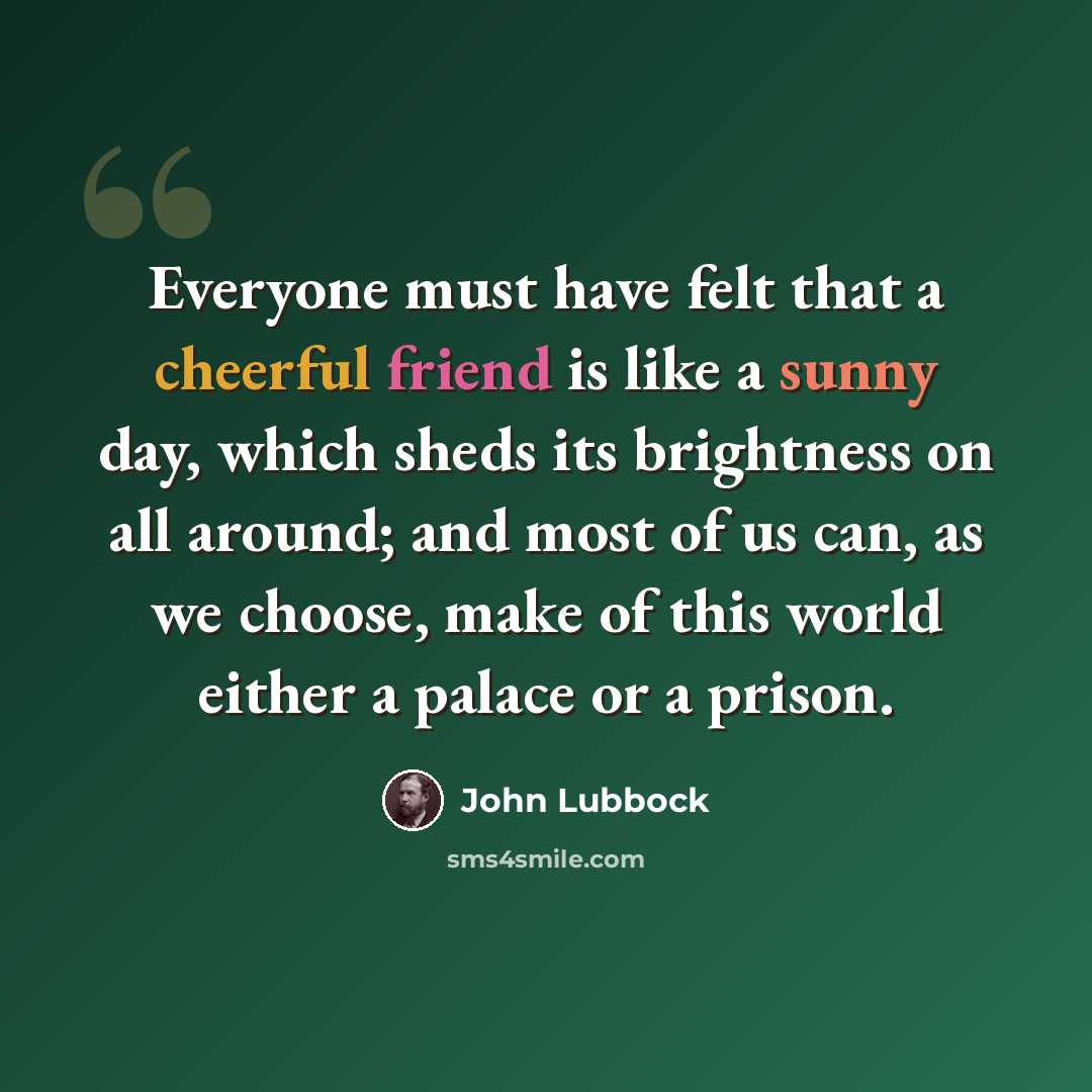 “Everyone must have felt that a cheerful friend is like a sunny day, which sheds its brightness on all around; and most of us can, as we choose, make of this world either a palace or a prison.” quote by John Lubbock