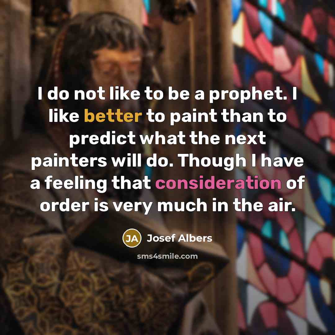 “I do not like to be a prophet. I like better to paint than to predict what the next painters will do. Though I have a feeling that consideration of order is very much in the air.” quote by Josef Albers