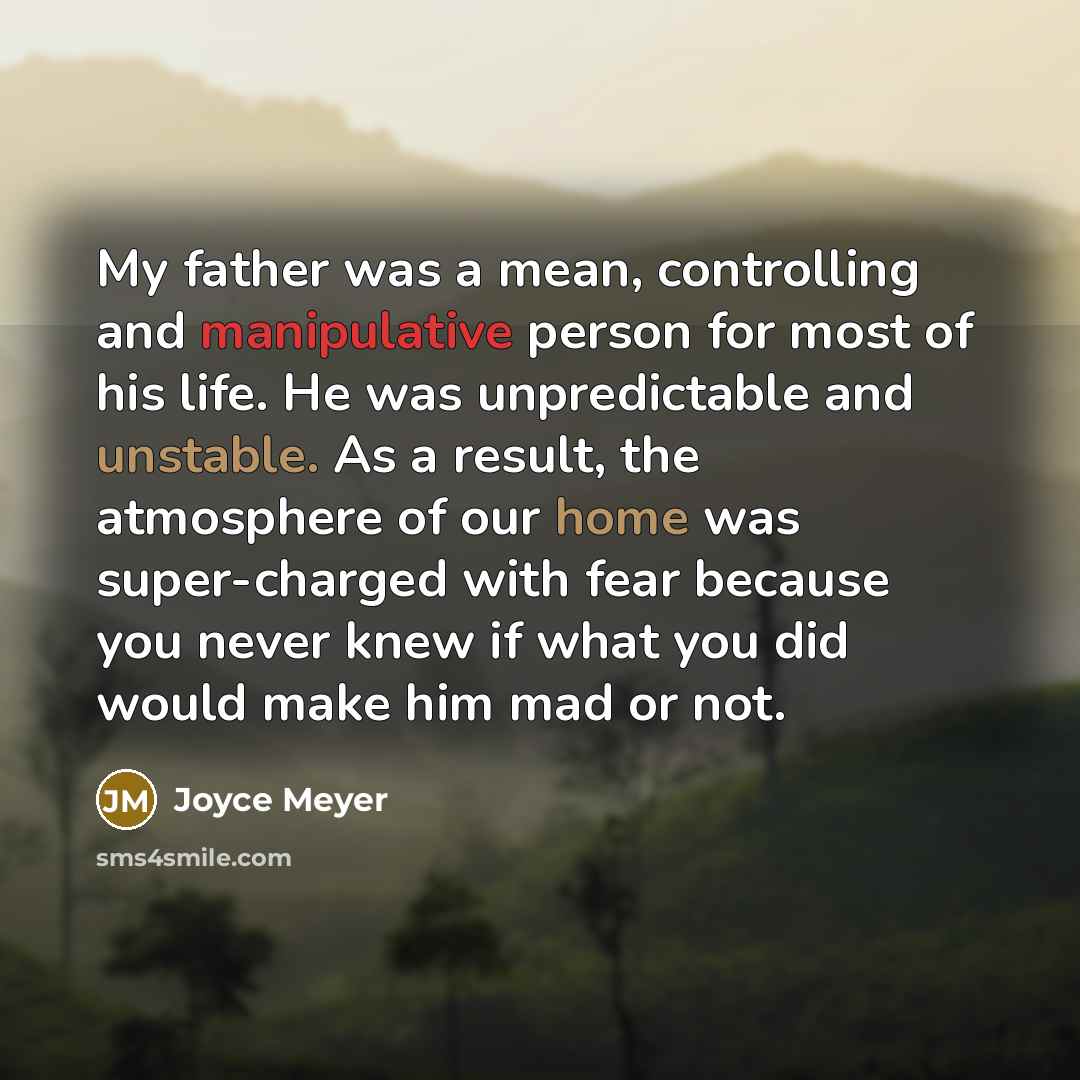 “My father was a mean, controlling and manipulative person for most of his life. He was unpredictable and unstable. As a result, the atmosphere of our home was super-charged with fear because you never knew if what you did would make him mad or not.” quote by Joyce Meyer