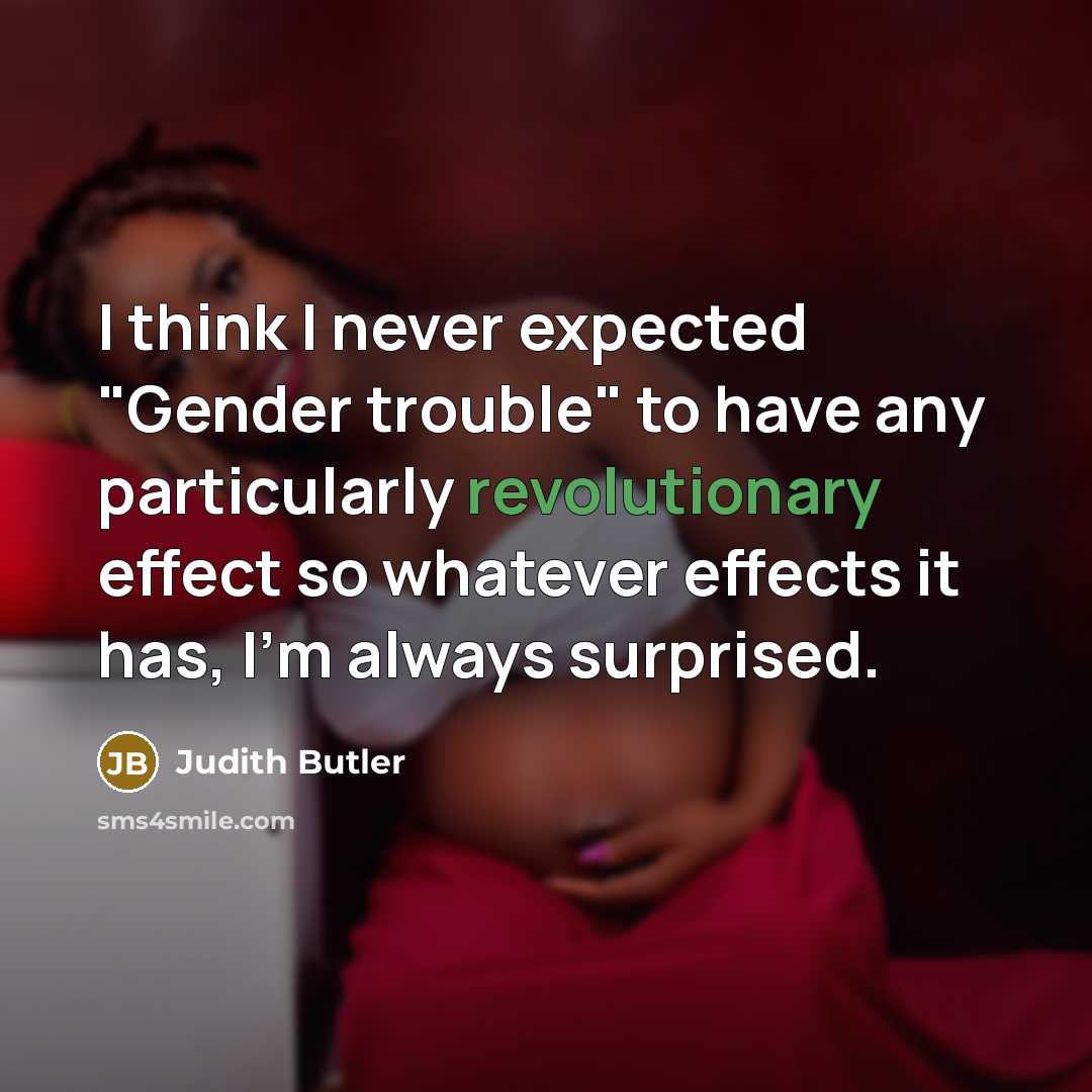 “I think I never expected "Gender trouble" to have any particularly revolutionary effect so whatever effects it has, I'm always surprised.” quote by Judith Butler