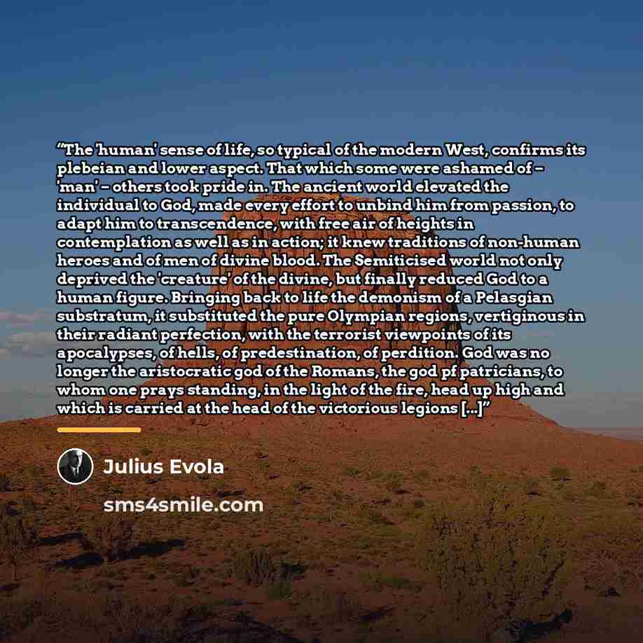 “The 'human' sense of life, so typical of the modern West, confirms its plebeian and lower aspect. That which some were ashamed of – 'man' – others took pride in. The ancient world elevated the individual to God, made every effort to unbind him from passion, to adapt him to transcendence, with free…” quote by Julius Evola