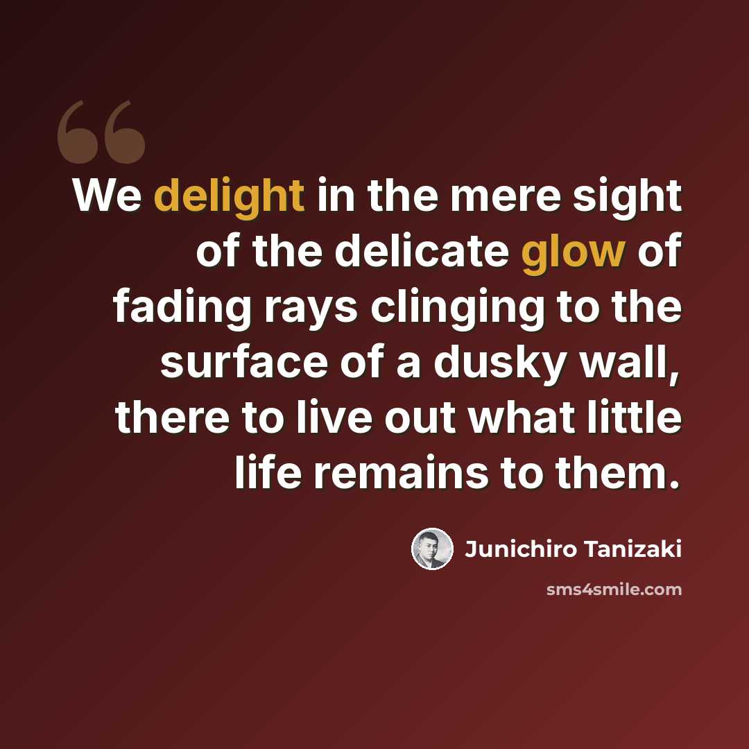 “We delight in the mere sight of the delicate glow of fading rays clinging to the surface of a dusky wall, there to live out what little life remains to them.” quote by Junichiro Tanizaki