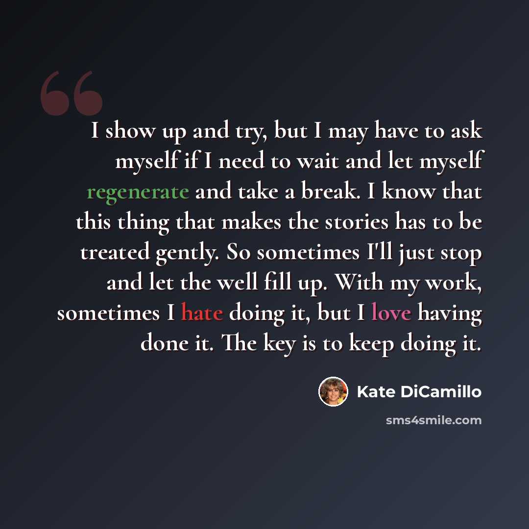 “I show up and try, but I may have to ask myself if I need to wait and let myself regenerate and take a break. I know that this thing that makes the stories has to be treated gently. So sometimes I'll just stop and let the well fill up. With my work, sometimes I hate doing it, but I love having…” quote by Kate DiCamillo