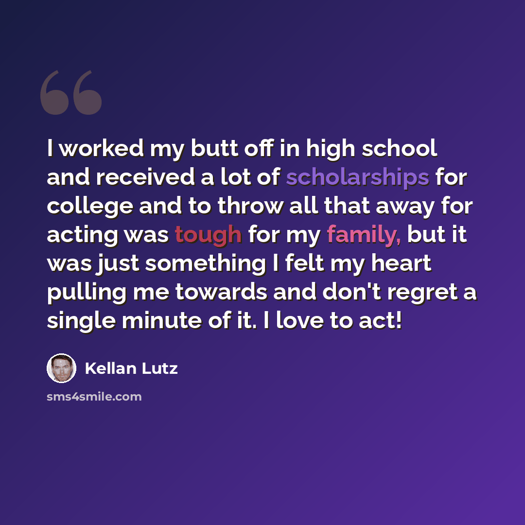 “I worked my butt off in high school and received a lot of scholarships for college and to throw all that away for acting was tough for my family, but it was just something I felt my heart pulling me towards and don't regret a single minute of it. I love to act!” quote by Kellan Lutz