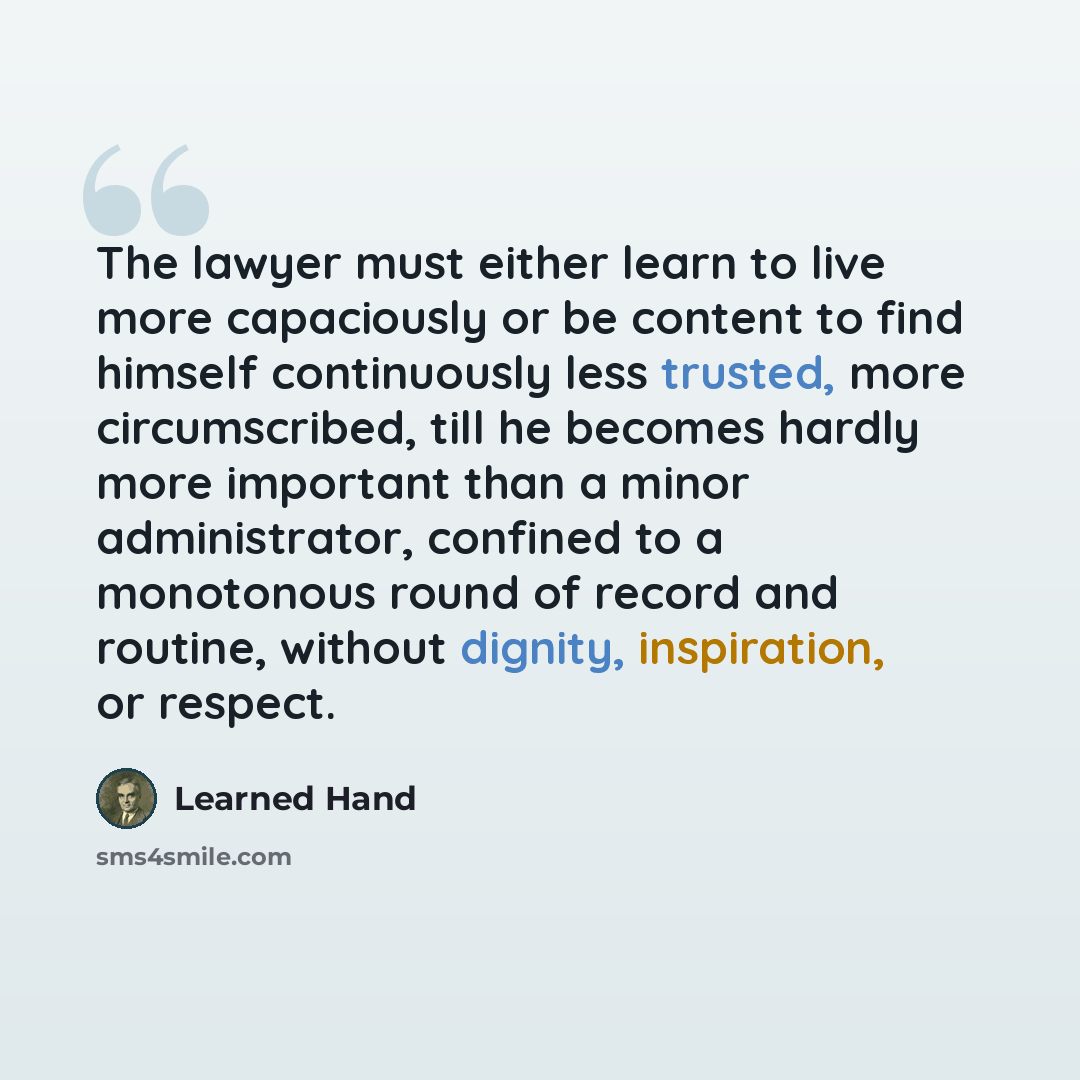 “The lawyer must either learn to live more capaciously or be content to find himself continuously less trusted, more circumscribed, till he becomes hardly more important than a minor administrator, confined to a monotonous round of record and routine, without dignity, inspiration, or respect.” quote by Learned Hand