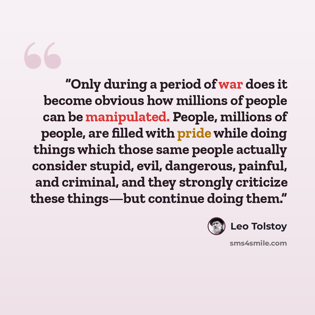 “Only during a period of war does it become obvious how millions of people can be manipulated. People, millions of people, are filled with pride while doing things which those same people actually consider stupid, evil, dangerous, painful, and criminal, and they strongly criticize these things—but…” quote by Leo Tolstoy