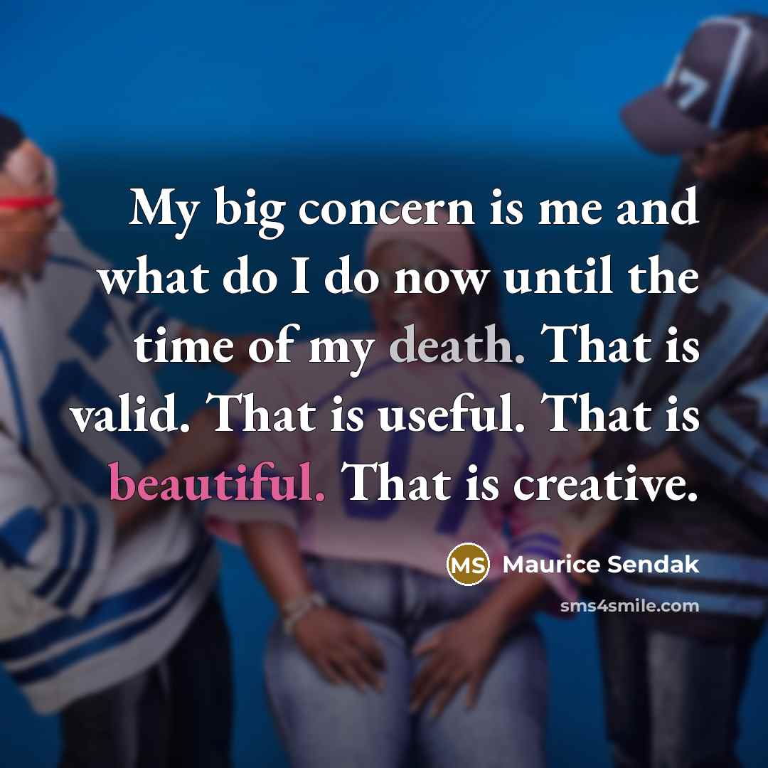 “My big concern is me and what do I do now until the time of my death. That is valid. That is useful. That is beautiful. That is creative.” quote by Maurice Sendak