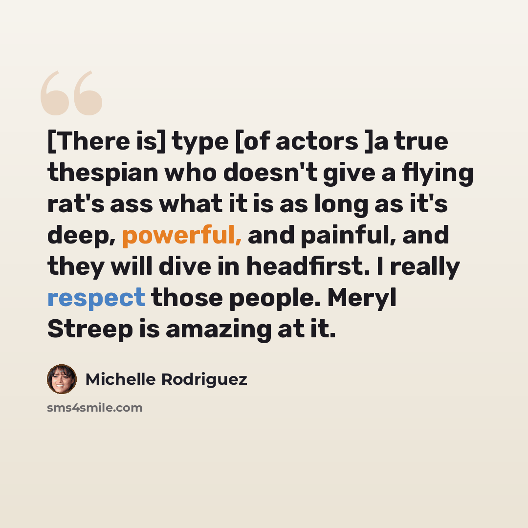 “[There is] type [of actors ]a true thespian who doesn't give a flying rat's ass what it is as long as it's deep, powerful, and painful, and they will dive in headfirst. I really respect those people. Meryl Streep is amazing at it.” quote by Michelle Rodriguez