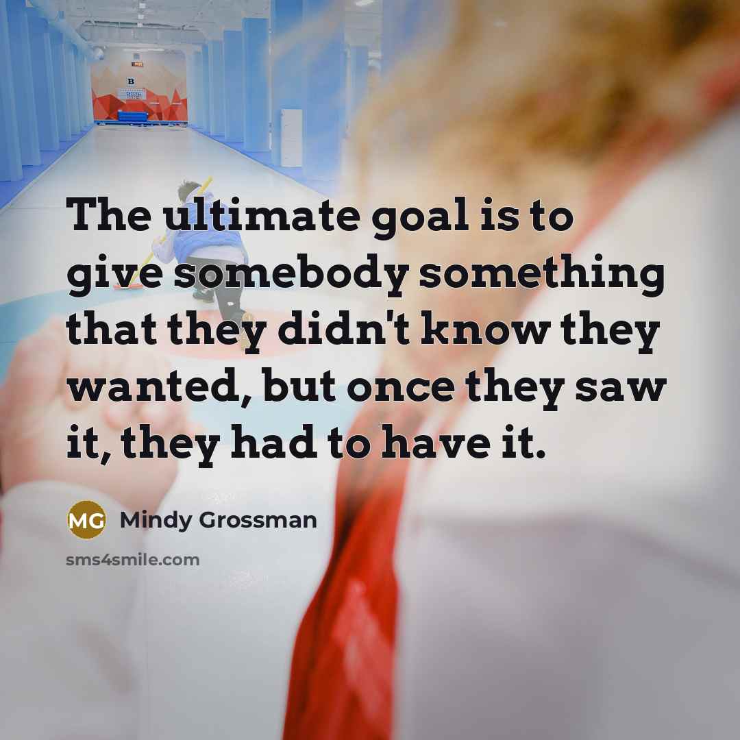“The ultimate goal is to give somebody something that they didn't know they wanted, but once they saw it, they had to have it.” quote by Mindy Grossman
