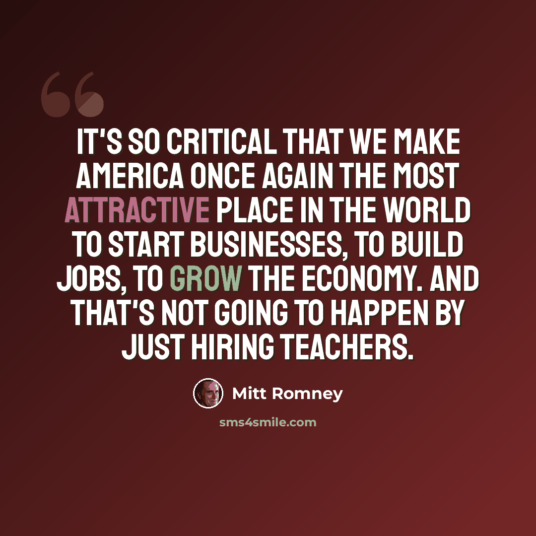 “It's so critical that we make America once again the most attractive place in the world to start businesses, to build jobs, to grow the economy. And that's not going to happen by just hiring teachers.” quote by Mitt Romney