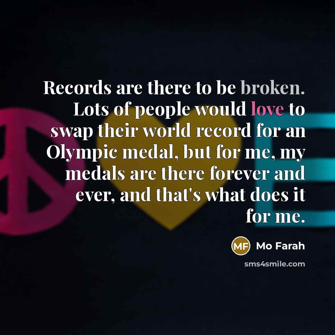 “Records are there to be broken. Lots of people would love to swap their world record for an Olympic medal, but for me, my medals are there forever and ever, and that's what does it for me.” quote by Mo Farah